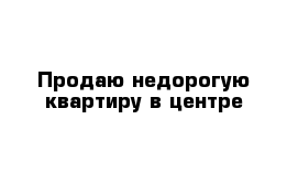 Продаю недорогую квартиру в центре